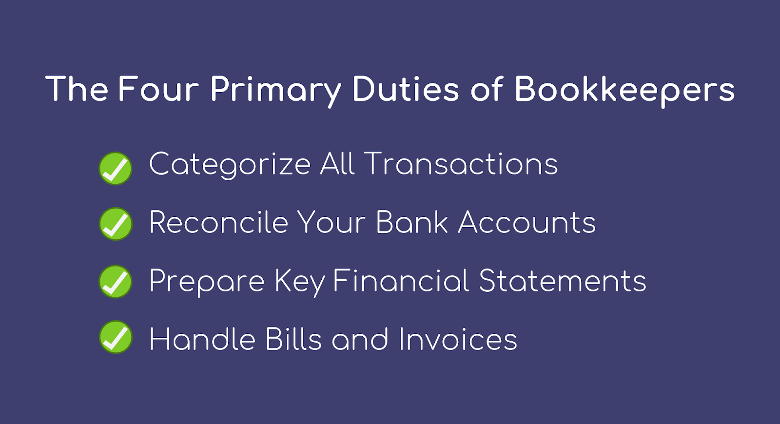 What do bookkeepers do? The Four Primary Duties of Bookkeepers:  Categorize all transactions, reconcile your bank accounts, prepare key financial statements, and handle bills and invoices.